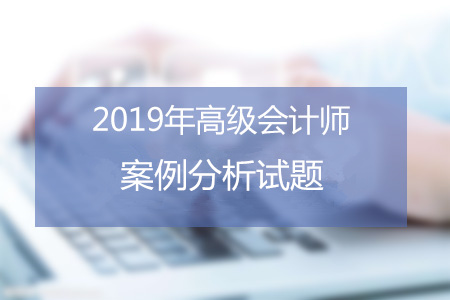 2019年高級會計師7月份案例分析匯總