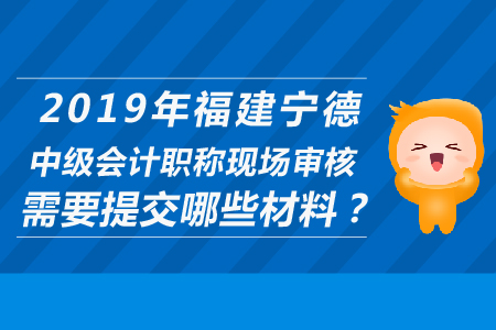 2019年福建寧德中級會計職稱現(xiàn)場審核需要提交哪些材料？