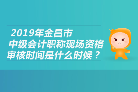 2019年金昌市中級會計職稱現(xiàn)場資格審核時間是什么時候？