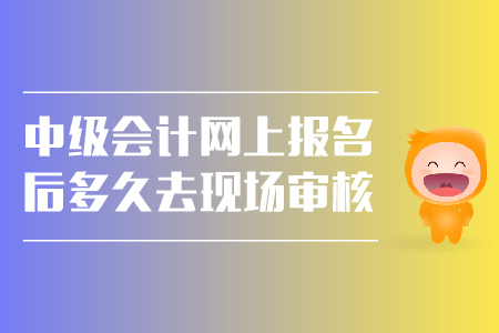 中級會計(jì)網(wǎng)上報(bào)名后多久去現(xiàn)場審核？