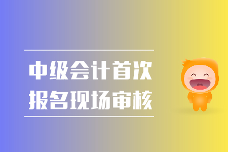 中級會計首次報名現(xiàn)場審核都需要準備什么？