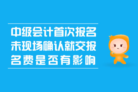 中級(jí)會(huì)計(jì)首次報(bào)名未現(xiàn)場(chǎng)確認(rèn)就交報(bào)名費(fèi)是否有影響？