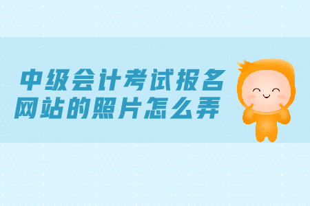 中級會計考試報名網(wǎng)站的照片怎么弄？