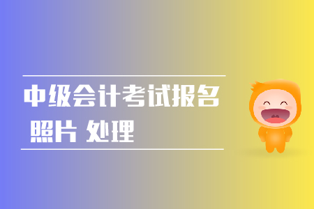 中級會計考試報名照片處理方法是什么？