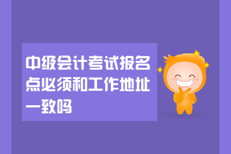 中級(jí)會(huì)計(jì)考試報(bào)名點(diǎn)必須和工作地址一致嗎？