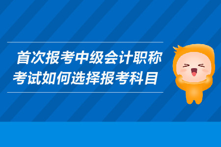 首次報考中級會計職稱考試如何選擇報考科目？考生必看！
