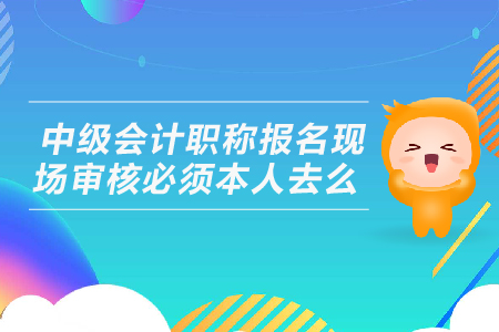 中級會計職稱報名現(xiàn)場審核必須本人去么？