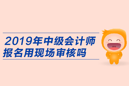 2019年中級會計師報名用現(xiàn)場審核嗎？