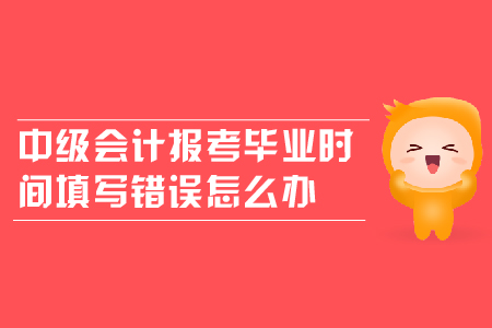 中級會計(jì)報(bào)考畢業(yè)時間填寫錯誤怎么辦？