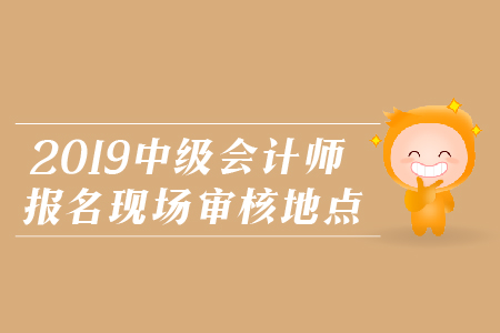 2019年中級會(huì)計(jì)師報(bào)名現(xiàn)場審核地點(diǎn)，火速圍觀！