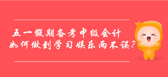 五一假期備考中級(jí)會(huì)計(jì)，如何做到學(xué)習(xí)娛樂(lè)兩不誤？