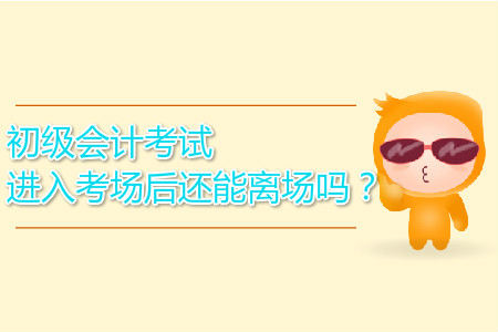 2019年初級會計考試進入考場后還能離場嗎？