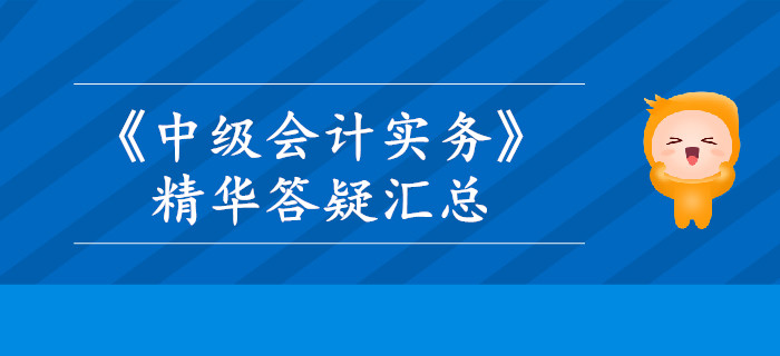 2019年《中級(jí)會(huì)計(jì)實(shí)務(wù)》精華答疑匯總，這些內(nèi)容你掌握了嗎？