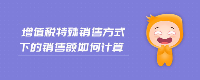 增值稅特殊銷售方式下的銷售額如何計(jì)算