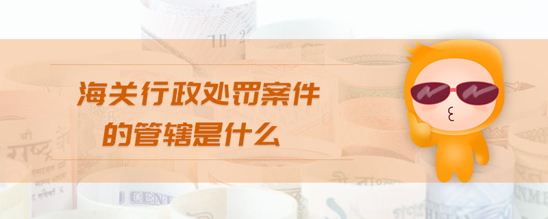 海關行政處罰案件的管轄是什么