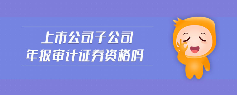 上市公司子公司年報(bào)審計(jì)證券資格嗎