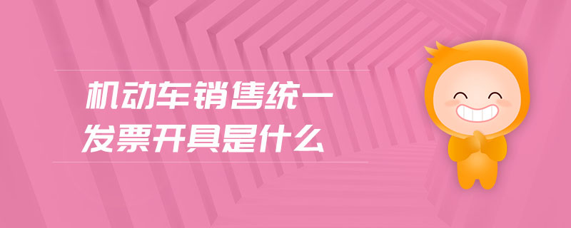 機(jī)動(dòng)車銷售統(tǒng)一發(fā)票開(kāi)具是什么