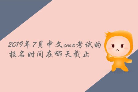 2019年7月中文cma考試的報名時間在哪天截止