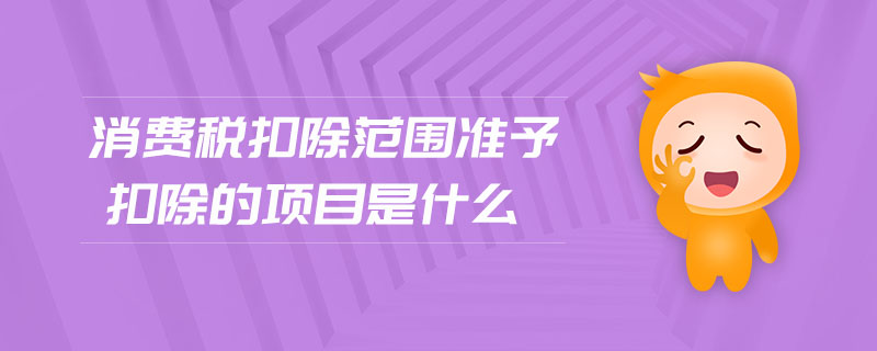 消費(fèi)稅扣除范圍準(zhǔn)予扣除的項目是什么