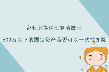 企業(yè)所得稅匯算清繳時(shí)，500萬(wàn)以下的固定資產(chǎn)是否可以一次性扣除？