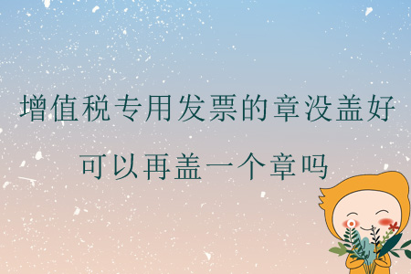 增值稅專用發(fā)票的章沒蓋好，可以再蓋一個章嗎？