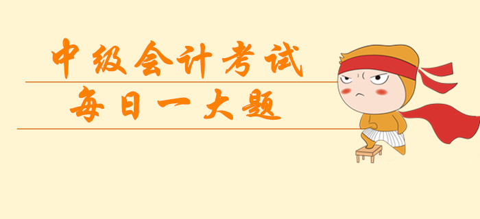 2019年中級(jí)會(huì)計(jì)考試每日一大題，臨考突擊提分過(guò)級(jí)！