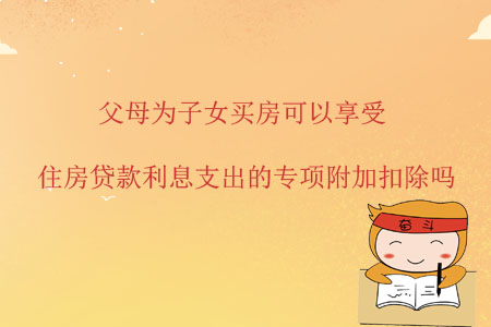 父母為子女買房可以享受住房貸款利息支出的專項附加扣除嗎？