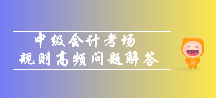 2019年中級會計考場規(guī)則高頻問題解答！你關(guān)注的都在這！