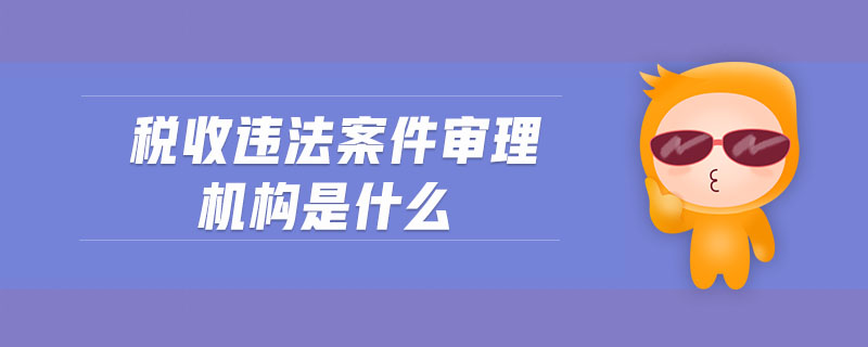 稅收違法案件審理機構是什么