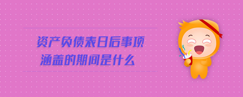 資產(chǎn)負債表日后事項涵蓋的期間是什么