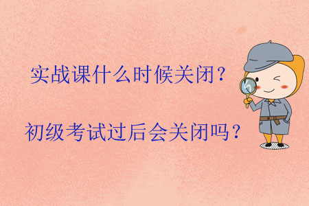 實戰(zhàn)課什么時候關閉？初級考試過后會關閉嗎？