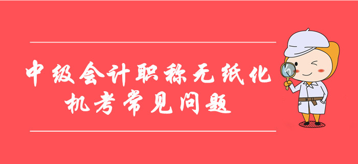 中級(jí)會(huì)計(jì)職稱(chēng)無(wú)紙化機(jī)考常見(jiàn)問(wèn)題整理！8大要點(diǎn)考前必看！
