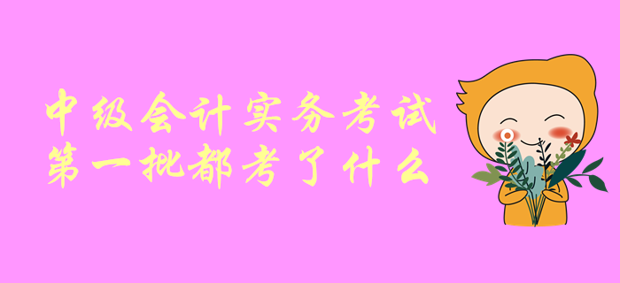 一起聊一聊！中級會計師考試，中級會計實務(wù)第一批都考了啥？