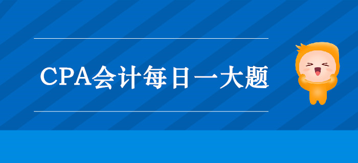 2019年CPA會(huì)計(jì)每日攻克一大題：9月11日