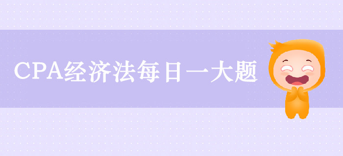 2019年CPA經(jīng)濟(jì)法每日攻克一大題：9月12日