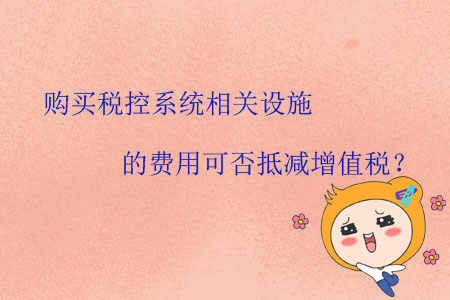 購買稅控系統(tǒng)相關(guān)設(shè)施的費用可否抵減增值稅？