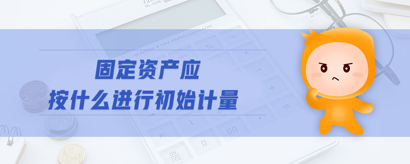固定資產(chǎn)應(yīng)按什么進(jìn)行初始計(jì)量