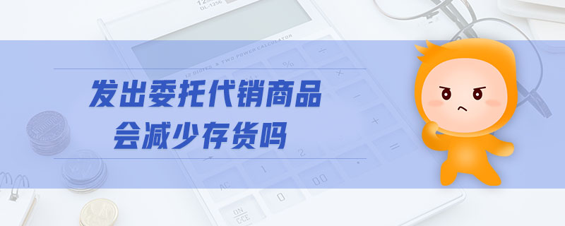 發(fā)出委托代銷商品會(huì)減少存貨嗎
