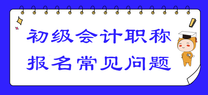 2020年初級(jí)會(huì)計(jì)報(bào)名答疑！你關(guān)注的高頻問(wèn)題答案都在這！