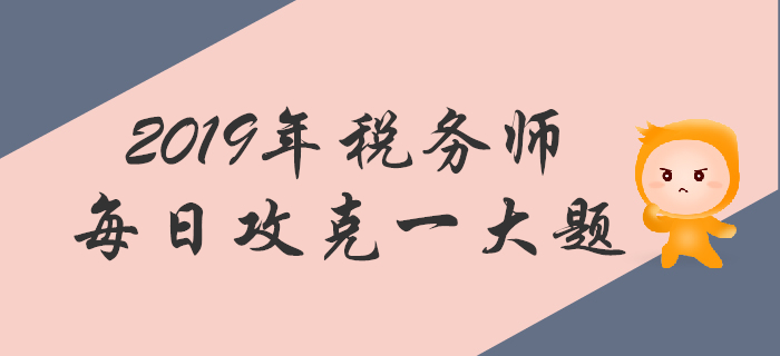 攻克大題，順利通關(guān)！2019年稅務(wù)師每日一道主觀題