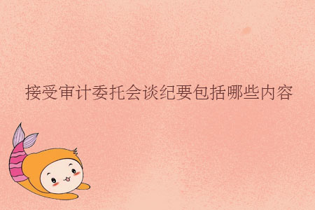 接受審計(jì)委托會(huì)談紀(jì)要包括哪些內(nèi)容？