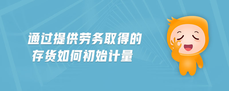 通過提供勞務(wù)取得的存貨如何初始計(jì)量