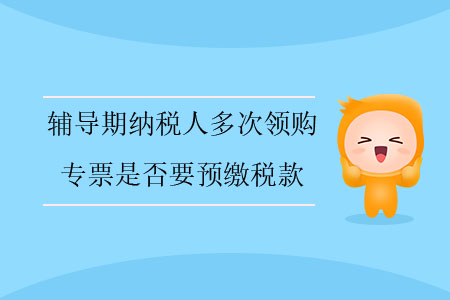 輔導(dǎo)期納稅人多次領(lǐng)購專票是否要預(yù)繳稅款？