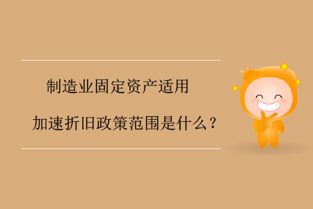 制造業(yè)固定資產(chǎn)適用加速折舊政策范圍是什么？