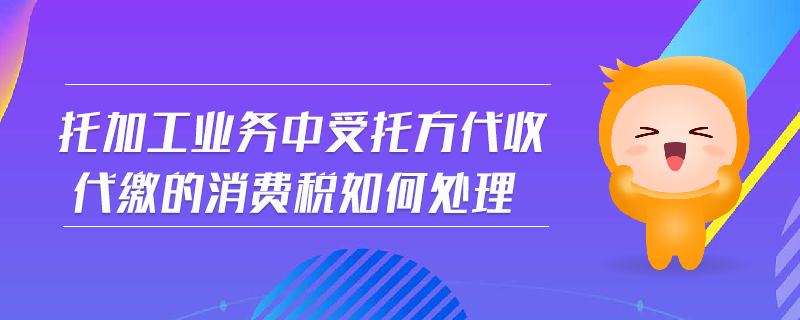 托加工業(yè)務(wù)中受托方代收代繳的消費稅如何處理
