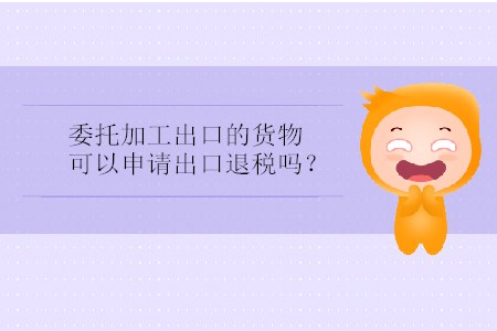 委托加工出口的貨物可以申請出口退稅嗎？