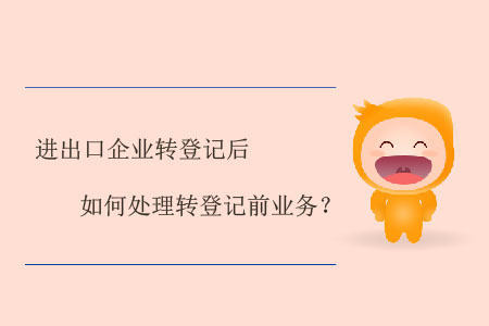 進(jìn)出口企業(yè)轉(zhuǎn)登記后如何處理轉(zhuǎn)登記前業(yè)務(wù)？