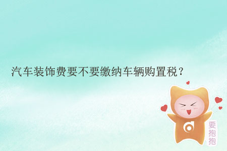 汽車裝飾費(fèi)要不要繳納車輛購置稅？