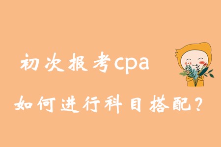 初次報(bào)考cpa，如何進(jìn)行科目搭配？