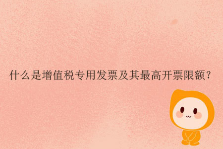 什么是增值稅專用發(fā)票及其最高開票限額？